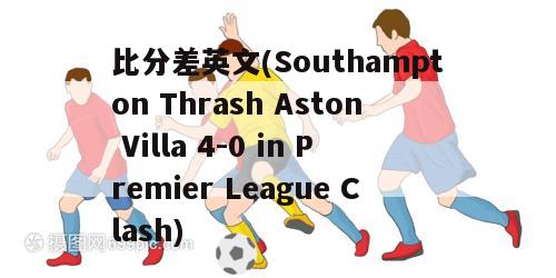 比分差英文(Southampton Thrash Aston Villa 4-0 in Premier League Clash)