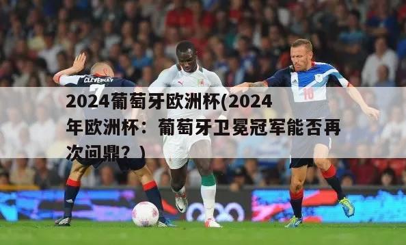 2024葡萄牙欧洲杯(2024年欧洲杯：葡萄牙卫冕冠军能否再次问鼎？)